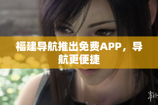 福建导航推出免费APP，导航更便捷