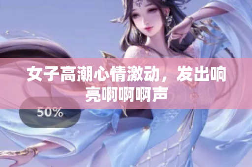 女子高潮心情激动，发出响亮啊啊啊声