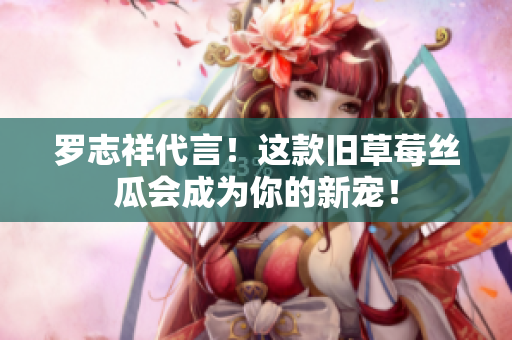 罗志祥代言！这款旧草莓丝瓜会成为你的新宠！