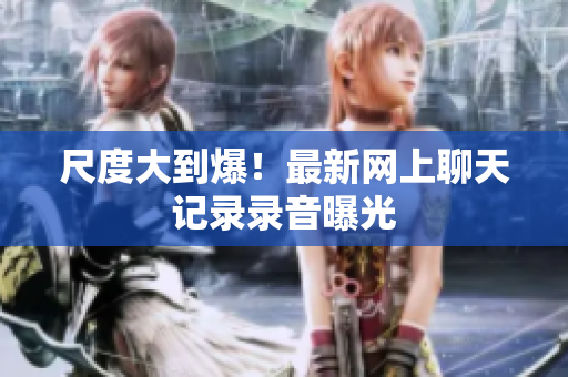 尺度大到爆！最新网上聊天记录录音曝光