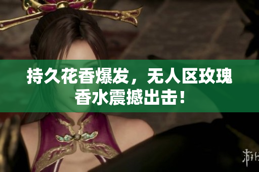 持久花香爆发，无人区玫瑰香水震撼出击！