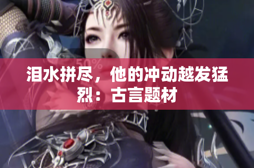 泪水拼尽，他的冲动越发猛烈：古言题材