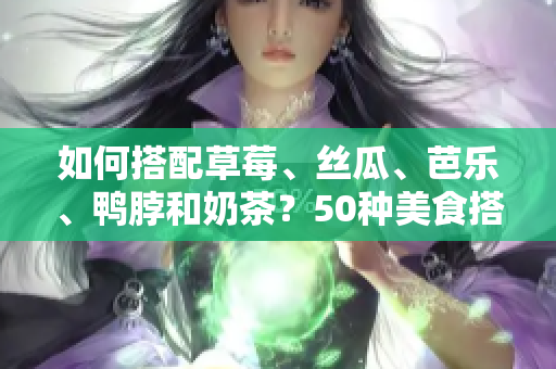 如何搭配草莓、丝瓜、芭乐、鸭脖和奶茶？50种美食搭配全解析！