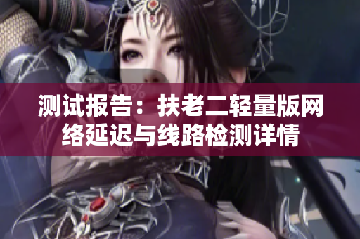 测试报告：扶老二轻量版网络延迟与线路检测详情