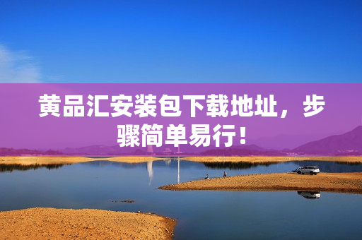 黄品汇安装包下载地址，步骤简单易行！