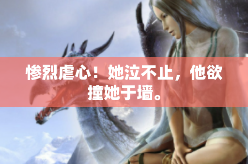 惨烈虐心！她泣不止，他欲撞她于墙。