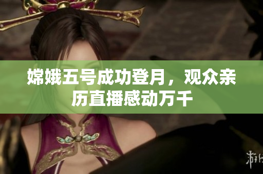 嫦娥五号成功登月，观众亲历直播感动万千