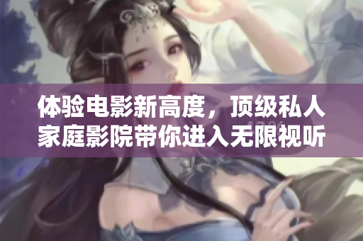 体验电影新高度，顶级私人家庭影院带你进入无限视听盛宴