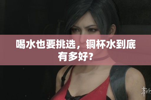 喝水也要挑选，铜杯水到底有多好？