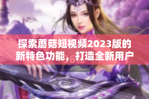 探索蘑菇短视频2023版的新特色功能，打造全新用户体验！