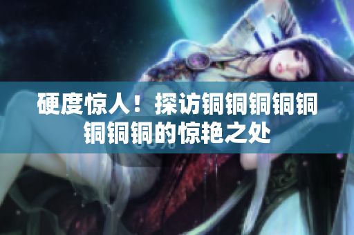 硬度惊人！探访铜铜铜铜铜铜铜铜的惊艳之处