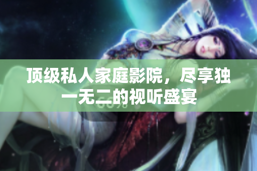 顶级私人家庭影院，尽享独一无二的视听盛宴