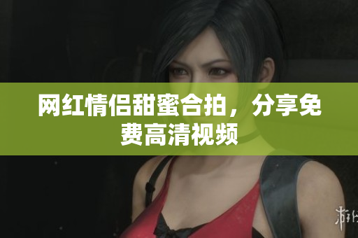 网红情侣甜蜜合拍，分享免费高清视频
