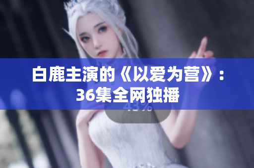白鹿主演的《以爱为营》：36集全网独播