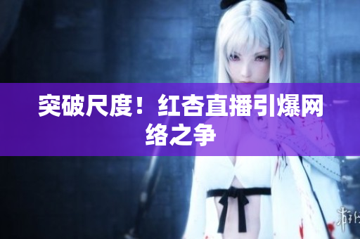 突破尺度！红杏直播引爆网络之争