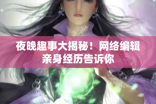 夜晚趣事大揭秘！网络编辑亲身经历告诉你
