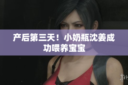 产后第三天！小奶瓶沈姜成功喂养宝宝