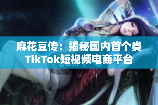 麻花豆传：揭秘国内首个类TikTok短视频电商平台