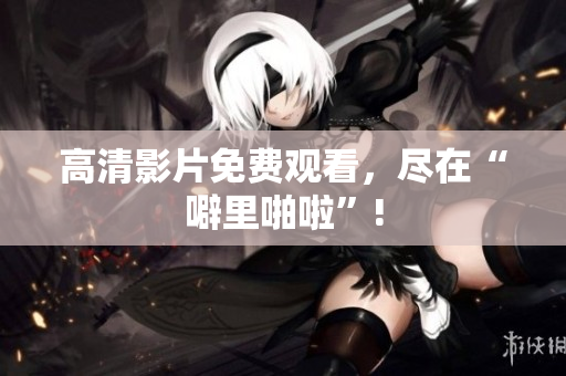 高清影片免费观看，尽在“噼里啪啦”!