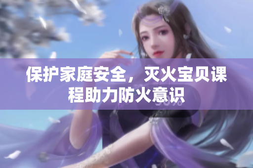 保护家庭安全，灭火宝贝课程助力防火意识