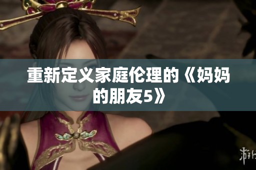 重新定义家庭伦理的《妈妈的朋友5》