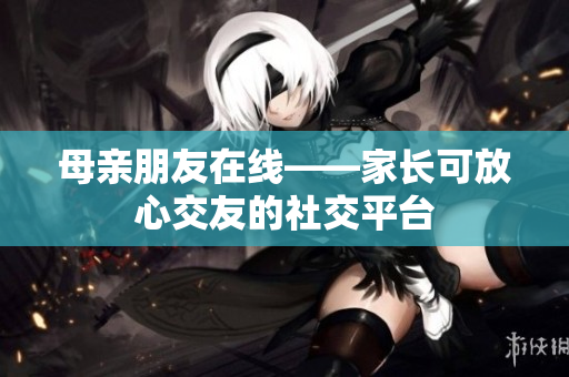 母亲朋友在线——家长可放心交友的社交平台