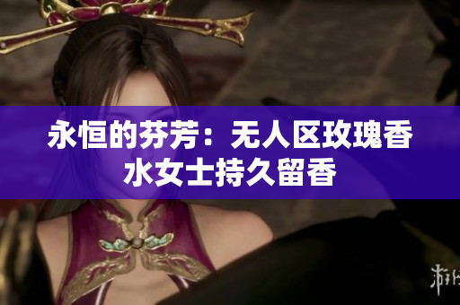 永恒的芬芳：无人区玫瑰香水女士持久留香