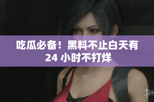 吃瓜必备！黑料不止白天有 24 小时不打烊