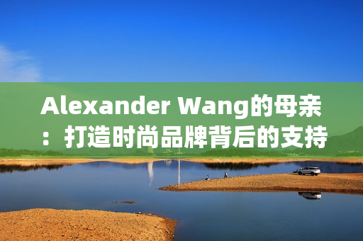 Alexander Wang的母亲：打造时尚品牌背后的支持力量