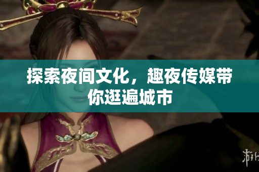 探索夜间文化，趣夜传媒带你逛遍城市