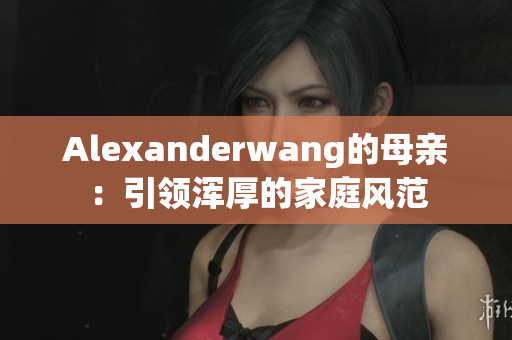 Alexanderwang的母亲：引领浑厚的家庭风范