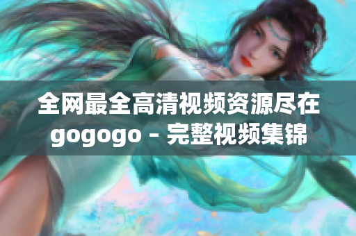 全网最全高清视频资源尽在gogogo – 完整视频集锦