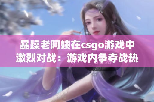 暴躁老阿姨在csgo游戏中激烈对战：游戏内争夺战热血沸腾
