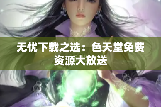 无忧下载之选：色天堂免费资源大放送