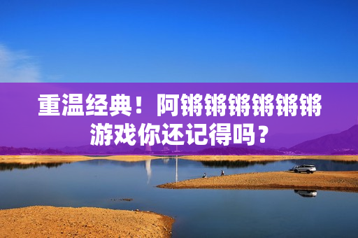 重温经典！阿锵锵锵锵锵锵游戏你还记得吗？