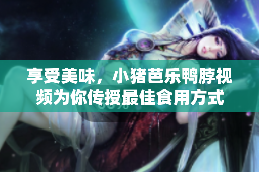 享受美味，小猪芭乐鸭脖视频为你传授最佳食用方式
