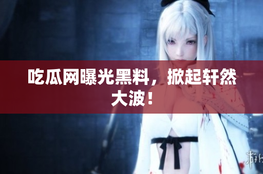 吃瓜网曝光黑料，掀起轩然大波！