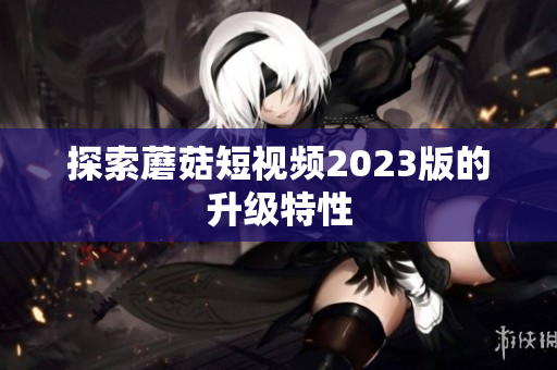 探索蘑菇短视频2023版的升级特性