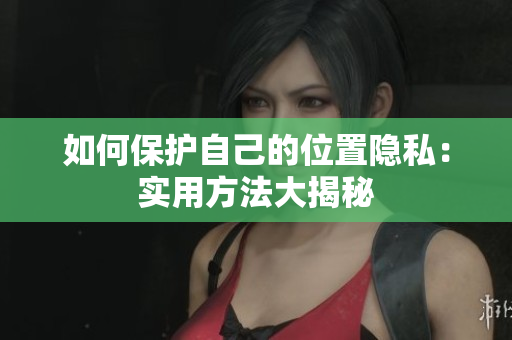 如何保护自己的位置隐私：实用方法大揭秘