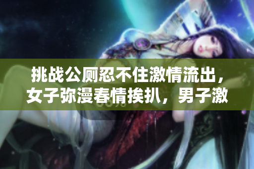 挑战公厕忍不住激情流出，女子弥漫春情挨扒，男子激烈30分钟！