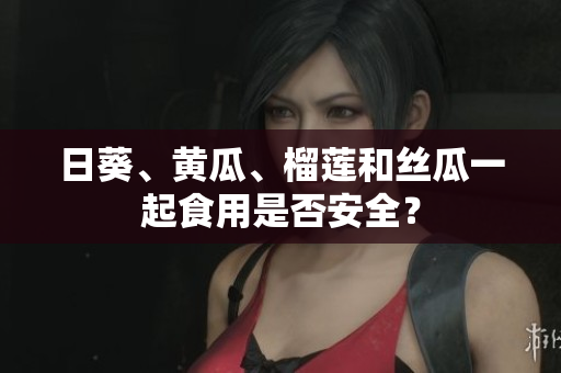 日葵、黄瓜、榴莲和丝瓜一起食用是否安全？