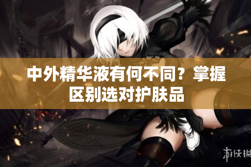中外精华液有何不同？掌握区别选对护肤品