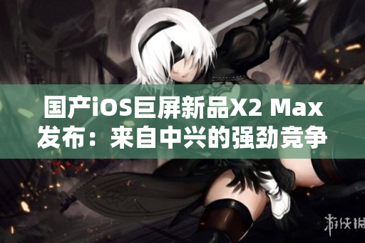 国产iOS巨屏新品X2 Max发布：来自中兴的强劲竞争者