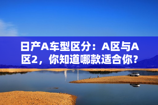 日产A车型区分：A区与A区2，你知道哪款适合你？