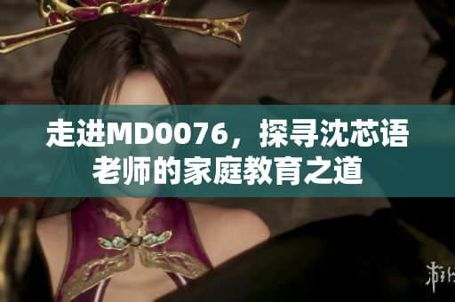 走进MD0076，探寻沈芯语老师的家庭教育之道