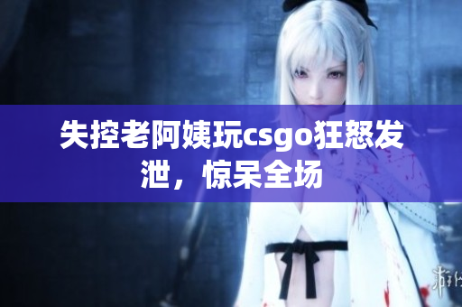 失控老阿姨玩csgo狂怒发泄，惊呆全场
