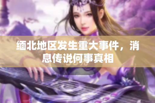 缅北地区发生重大事件，消息传说何事真相