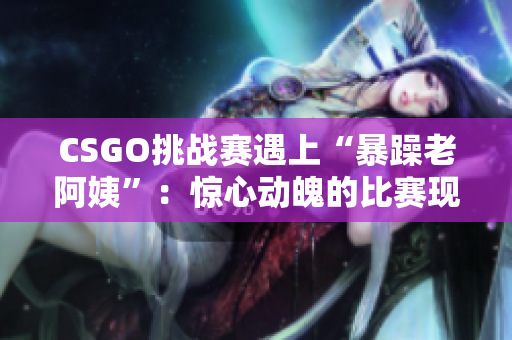 CSGO挑战赛遇上“暴躁老阿姨”：惊心动魄的比赛现场