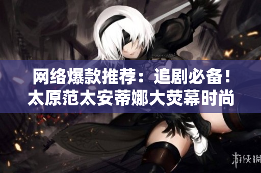 网络爆款推荐：追剧必备！太原范太安蒂娜大荧幕时尚首映
