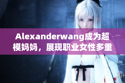 Alexanderwang成为超模妈妈，展现职业女性多重魅力